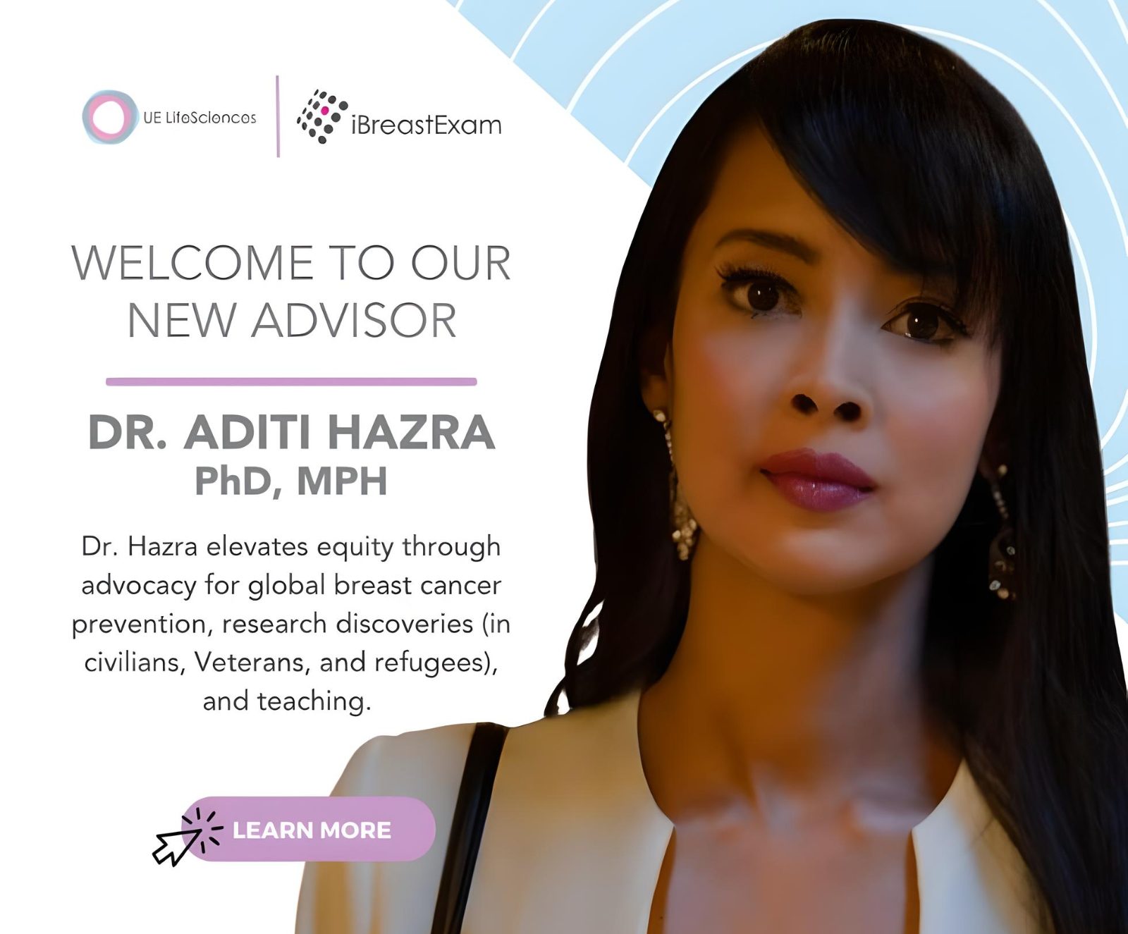 We are thrilled to announce the latest addition to our esteemed advisory board, Dr. Aditi Hazra, whose wealth of knowledge and extensive experience will play a pivotal role in advancing our mission of global breast cancer prevention. - UE LifeSciences